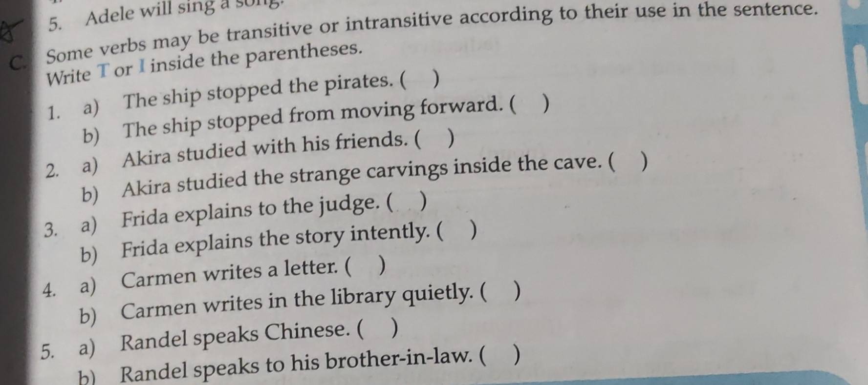 Adele will sing a song 
C. Some verbs may be transitive or intransitive according to their use in the sentence. 
Write T or I inside the parentheses. 
1. a) The ship stopped the pirates. ( ) 
b) The ship stopped from moving forward. ( ) 
2. a) Akira studied with his friends. ( ) 
b) Akira studied the strange carvings inside the cave. ( ) 
3. a) Frida explains to the judge. ( ) 
b) Frida explains the story intently. ( ) 
4. a) Carmen writes a letter. ( ) 
b) Carmen writes in the library quietly. ( ) 
5. a) Randel speaks Chinese. ( ) 
b) Randel speaks to his brother-in-law. ( )