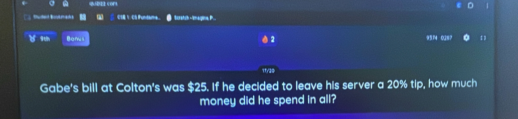 quizzz com 
Sudent Bootraska CSE 1: CS Fundame... Scratch - Imagine, P. . 
9th Bonus 2 
9374 0281 
17/20 
Gabe's bill at Colton's was $25. If he decided to leave his server a 20% tip, how much 
money did he spend in all?