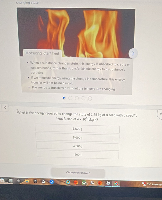 changing state
Measuring latent heat
When a substance changes state, this energy is absorbed to create or
weaken bonds, rather than transfer kinetic energy to a substance's
particles
If we measure energy using the change in temperature, this energy
transfer will not be measured.
The energy is transferred without the temperature changing.
What is the energy required to change the state of 1.25 kg of a solid with a specific
0
heat fusion of 4* 10^3J/kgK?
5,500 J
5,000 J
4,500 J
500 J
Choose an answer
Partly clou