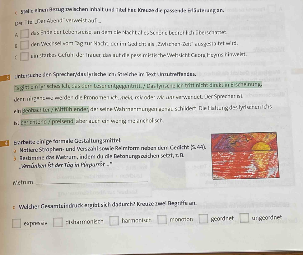 Stelle einen Bezug zwischen Inhalt und Titel her. Kreuze die passende Erläuterung an.
Der Titel „Der Abend“ verweist auf ...
A das Ende der Lebensreise, an dem die Nacht alles Schöne bedrohlich überschattet.
B den Wechsel vom Tag zur Nacht, der im Gedicht als „Zwischen-Zeit“ ausgestaltet wird.
C ein starkes Gefühl der Trauer, das auf die pessimistische Weltsicht Georg Heyms hinweist.
Untersuche den Sprecher/das lyrische Ich: Streiche im Text Unzutreffendes.
Es gibt ein lyrisches Ich, das dem Leser entgegentritt. / Das lyrische Ich tritt nicht direkt in Erscheinung,
denn nirgendwo werden die Pronomen ich, mein, mir oder wir, uns verwendet. Der Sprecher ist
ein Beobachter / Mitfühlender, der seine Wahrnehmungen genau schildert. Die Haltung des lyrischen Ichs
ist berichtend / preisend, aber auch ein wenig melancholisch.
Erarbeite einige formale Gestaltungsmittel.
a Notiere Strophen- und Verszahl sowie Reimform neben dem Gedicht (S. 44)
b Bestimme das Metrum, indem du die Betonungszeichen setzt, z. B.
Versúnken íst der Tág in Púrpurrot ...'
Metrum:
_
c Welcher Gesamteindruck ergibt sich dadurch? Kreuze zwei Begriffe an.
expressiv disharmonisch harmonisch monoton geordnet ungeordnet