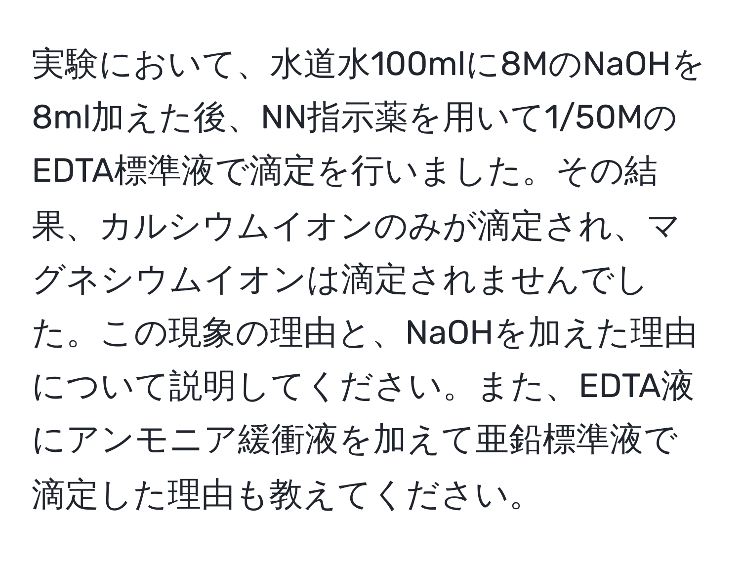 実験において、水道水100mlに8MのNaOHを8ml加えた後、NN指示薬を用いて1/50MのEDTA標準液で滴定を行いました。その結果、カルシウムイオンのみが滴定され、マグネシウムイオンは滴定されませんでした。この現象の理由と、NaOHを加えた理由について説明してください。また、EDTA液にアンモニア緩衝液を加えて亜鉛標準液で滴定した理由も教えてください。