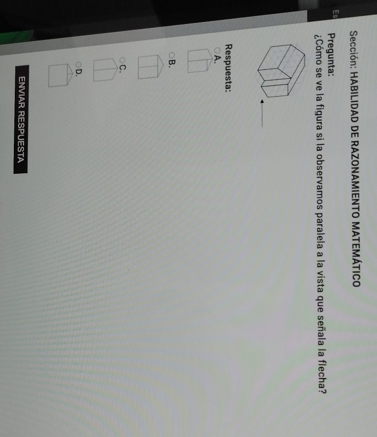 Sección: HABILIDAD DE RAZONAMIENTO MATEMÁTICO
Pregunta:
¿Cómo se ve la figura si la observamos paralela a la vista que señala la flecha?
Respuesta:
A.
B.
C.
D.
ENVIAR RESPUESTA