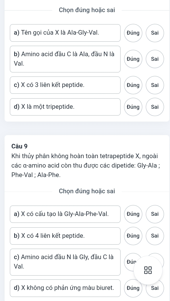 Chọn đúng hoặc sai
a) Tên gọi của X là Ala-Gly-Val. Đúng Sai
b) Amino acid đầu C là Ala, đầu N là Đúng Sai
Val.
c) X có 3 liên kết peptide. Đúng Sai
d) X là một tripeptide. Đúng Sai
Câu 9
Khi thủy phân không hoàn toàn tetrapeptide X, ngoài
các α-amino acid còn thu được các dipetide: Gly-Ala ;
Phe-Val ; Ala-Phe.
Chọn đúng hoặc sai
a) X có cấu tạo là Gly-Ala-Phe-Val. Đúng Sai
b) X có 4 liên kết peptide. Đúng Sai
c) Amino acid đầu N là Gly, đầu C là Đún
Val.
d) X không có phản ứng màu biuret. Đúng Sai