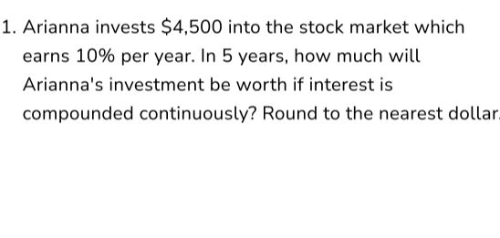 Arianna invests $4,500 into the stock market which 
earns 10% per year. In 5 years, how much will 
Arianna's investment be worth if interest is 
compounded continuously? Round to the nearest dollar