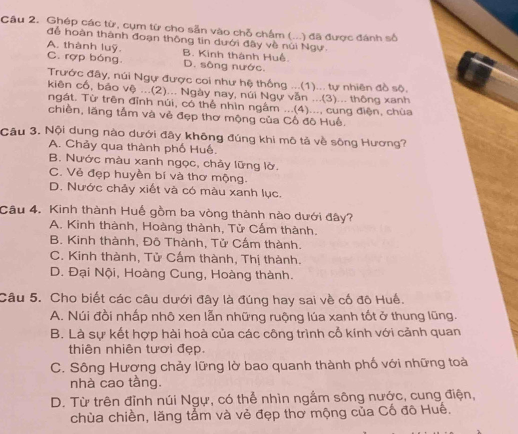 Ghép các từ, cụm từ cho sẵn vào chỗ chấm (...) đã được đánh số
để hoàn thành đoạn thông tin dưới đây về núi Ngự.
A. thành luỹ. B. Kinh thành Huế.
C. rợp bóng. D. sông nước.
Trước đây, núi Ngự được coi như hệ thống ...(1)... tự nhiên đồ sộ,
kiên cố, bảo vệ ...(2)... Ngày nay, núi Ngự văn ...(3)... thông xanh
ngát. Từ trên đỉnh núi, có thể nhìn ngắm ...(4)..., cung điện, chùa
chiền, lăng tấm và vẻ đẹp thơ mộng của Cố đô Huế.
Câu 3. Nội dung nào dưới đây không đúng khi mô tả về sông Hương?
A. Chảy qua thành phố Huế.
B. Nước màu xanh ngọc, chảy lững lờ.
C. Vẻ đẹp huyền bí và thơ mộng.
D. Nước chảy xiết và có màu xanh lục.
Câu 4. Kinh thành Huế gồm ba vòng thành nào dưới đây?
A. Kinh thành, Hoàng thành, Tử Cấm thành.
B. Kinh thành, Đô Thành, Tử Cấm thành.
C. Kinh thành, Tử Cấm thành, Thị thành.
D. Đại Nội, Hoàng Cung, Hoàng thành.
Câu 5. Cho biết các câu dưới đây là đúng hay sai về cố đô Huế.
A. Núi đồi nhấp nhô xen lẫn những ruộng lúa xanh tốt ở thung lũng.
B. Là sự kết hợp hài hoà của các công trình cổ kính với cảnh quan
thiên nhiên tươi đẹp.
C. Sông Hương chảy lững lờ bao quanh thành phố với những toài
nhà cao tầng.
D. Từ trên đỉnh núi Ngự, có thể nhìn ngắm sông nước, cung điện,
chùa chiền, lăng tầm và vẻ đẹp thơ mộng của Cố đô Huế.