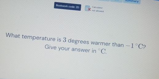 Summary 
Calculator 
Bookwork code: 2D not allowred 
What temperature is 3 degrees warmer than -1°C ? 
Give your answer in°C.