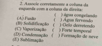 Associe corretamente a coluna da
esquerda com a coluna da direita:
( ) água congelando
(A) Fusão ( ) Água fervendo
(B) Solidificação ( ) Gelo derretendo
(C) Vaporização ( ) Forte temporal
(D) Condensação ( ) Formação de neve
(E) Sublimação