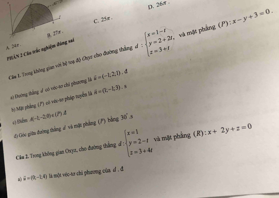 C. 25π . D. 26π .
A. 24π . 
Câu 1. Trong không gian với hệ toạ độ Oxyz cho đường thắng d:beginarrayl x=1-t y=2+2t, z=3+tendarray. , và mặt phẳng (P) : x-y+3=0.
PHẢN 2 Câu trắc nghiệm đúsai
a) Đường thẳng đ có véc-tơ chi phương là vector u=(-1;2;1). đ
b) Mặt phẳng (P) có véc-tơ pháp tuyến là vector n=(1;-1;3).s
c) Điểm A(-1;-2;0)∈ (P).d
d) Góc giữa đường thẳng d và mặt phẳng (P) bằng 30°.s
Câu 2. Trong không gian Oxyz, cho đường thẳng đ : beginarrayl x=1 y=2-t z=3+4tendarray. và mặt phẳng (R): x+2y+z=0
a) vector u=(0;-1;4) là một véc-tơ chỉ phương của đ . đ