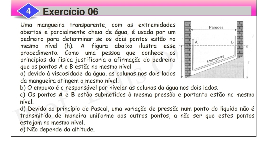 4 > Exercício 06
Uma mangueira transparente, com as extremidades
abertas e parcialmente cheia de água, é usada por um
pedreiro para determinar se os dois pontos estão no
mesmo nível (h). A figura abaixo ilustra esse
procedimento. Como uma pessoa que conhece os
princípios da física justificaria a afirmação do pedreiro
que os pontos A e B estão no mesmo nível
a) devido à viscosidade da água, as colunas nos dois lados
da mangueira atingem o mesmo nível.
b) O empuxo é o responsável por nivelar as colunas da água nos dois lados.
c) Os pontos A e B estão submetidos à mesma pressão e portanto estão no mesmo
nível.
d) Devido ao princípio de Pascal, uma variação de pressão num ponto do líquido não é
transmitido de maneira uniforme aos outros pontos, a não ser que estes pontos
estejam no mesmo nível.
e) Não depende da altitude.