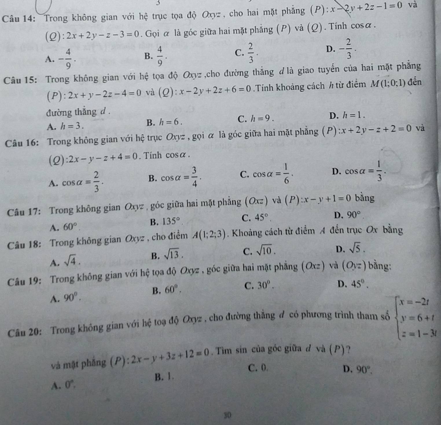 Trong không gian với hệ trục tọa độ Oxyz, cho hai mặt phẳng (P): x-2y+2z-1=0 và
(Q): 2x+2y-z-3=0. Gọi α là góc giữa hai mặt phẳng (P) và (Q). Tính cos alpha .
B.
A. - 4/9 .  4/9 .
C.  2/3 .
D. - 2/3 .
Câu 15: Trong không gian với hệ tọa độ Oxyz,cho đường thắng dlà giao tuyến của hai mặt phẳng
(P): 2x+y-2z-4=0 và (Q): x-2y+2z+6=0 Tính khoảng cách h từ điểm M(1;0;1) đến
đường thắng d .
A. h=3. B. h=6. C. h=9. D. h=1.
Câu 16: Trong không gian với hệ trục Oxyz , gọi α là góc giữa hai mặt phẳng (P) x+2y-z+2=0 và
(2) 2x-y-z+4=0. Tính cos alpha .
A. cos alpha = 2/3 .
C. cos alpha = 1/6 . D.
B. cos alpha = 3/4 . cos alpha = 1/3 .
Câu 17: Trong không gian Oxyz , góc giữa hai mặt phẳng (Oxz) và (P):x-y+1=0 bằng
A. 60°. B. 135°
C. 45°.
D. 90°.
Câu 18: Trong không gian Oxyz , cho điểm A(1;2;3). Khoảng cách từ điểm A đến trục Ox bằng
A. sqrt(4).
B. sqrt(13).
C. sqrt(10). D. sqrt(5).
Câu 19: Trong không gian với hệ tọa độ Oxyz , góc giữa hai mặt phẳng (Oxz) và (Oyz) bằng:
B. 60°.
C. 30^o. D. 45°.
A. 90^0.
Câu 20: Trong không gian với hệ toạ độ Oxyz , cho đường thẳng đ có phương trình tham số
beginarrayl x=-2t y=6+t z=1-3tendarray.
và mật phẳng (P): 2x-y+3z+12=0.Tìm sin của góc giữa d và (P)?
C. 0 D. 90°.
A. 0°. B. 1.
30