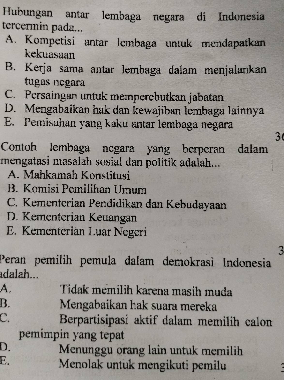 Hubungan antar lembaga negara di Indonesia
tercermin pada...
A. Kompetisi antar lembaga untuk mendapatkan
kekuasaan
B. Kerja sama antar lembaga dalam menjalankan
tugas negara
C. Persaingan untuk memperebutkan jabatan
D. Mengabaikan hak dan kewajiban lembaga lainnya
E. Pemisahan yang kaku antar lembaga negara
3
Contoh lembaga negara yang berperan dalam
mengatasi masalah sosial dan politik adalah...
A. Mahkamah Konstitusi
B. Komisi Pemilihan Umum
C. Kementerian Pendidikan dan Kebudayaan
D. Kementerian Keuangan
E. Kementerian Luar Negeri
3
Peran pemilih pemula dalam demokrasi Indonesia
adalah...
A. Tidak memilih karena masih muda
B. Mengabaikan hak suara mereka
C.
Berpartisipasi aktif dalam memilih calon
pemimpin yang tepat
D.
Menunggu orang lain untuk memilih
E.
Menolak untuk mengikuti pemilu