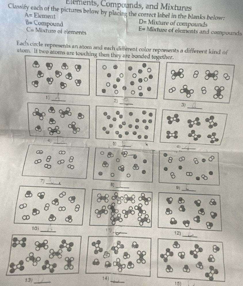 Elements, Compounds, and Mixtures 
Classify each of the pictures below by placing the correct label in the blanks below:
A= Element D= Mixture of compounds
B= Compound Mixture of elements and compounds
C= Mixture of elements
E=
Each circle represents an atom and each different color represents a different kind of 
atom. If two atoms 
13)_ 14)_ 15)