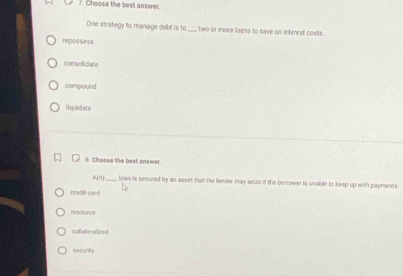 Choose the best answer.
One strategy to manage debt is to_ two or more loans to save on interest costs.
repossess
consolidate
compound
liquidate
8. Choose the best answer.
A(n) _ loan is secured by an asset that the lender may seize if the borrower is unable to keep up with payments
credit card
resource
collateralized
security