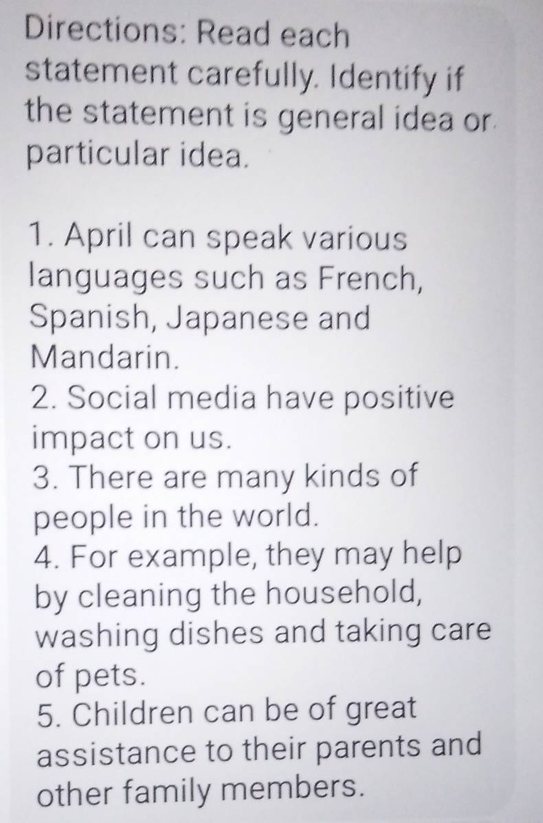 Directions: Read each 
statement carefully. Identify if 
the statement is general idea or 
particular idea. 
1. April can speak various 
languages such as French, 
Spanish, Japanese and 
Mandarin. 
2. Social media have positive 
impact on us. 
3. There are many kinds of 
people in the world. 
4. For example, they may help 
by cleaning the household, 
washing dishes and taking care 
of pets. 
5. Children can be of great 
assistance to their parents and 
other family members.