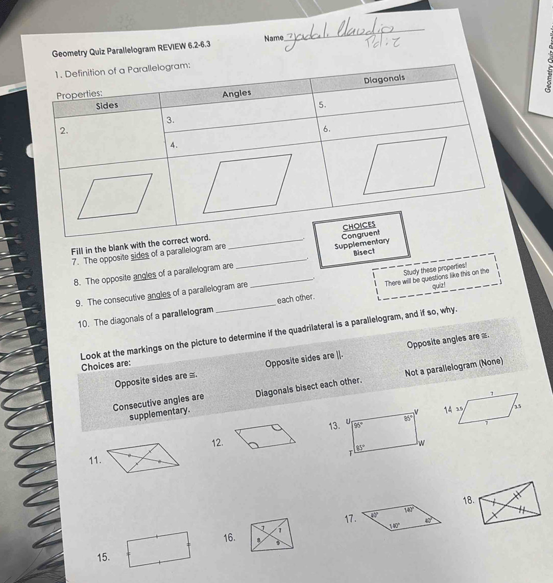 Geometry Quiz Parallelogram REVIEW 6.2-6.3 Name
_
5
Fill in the blank with the corre
Supplementary
7. The opposite sides of a parallelogram are _
Bisect
8. The opposite angles of a parallelogram are_
Study these properties!
9. The consecutive angles of a parallelogram are
10. The diagonals of a parallelogram _each other. There will be questions like this on the quiz!
Look at the markings on the picture to determine if the quadrilateral is a parallelogram, and if so, why.
Opposite sides are ≅. Opposite sides are ||. Opposite angles are ≅.
Choices are:
Consecutive angles are Diagonals bisect each other. Not a parallelogram (None)
supplementary.
13.
12.
11. 
18.
140°
17.
40°
1 1
140°
16. 8 。
15.