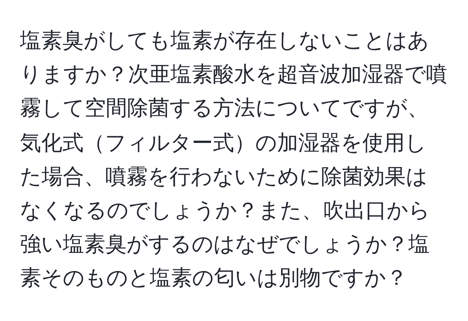 塩素臭がしても塩素が存在しないことはありますか？次亜塩素酸水を超音波加湿器で噴霧して空間除菌する方法についてですが、気化式フィルター式の加湿器を使用した場合、噴霧を行わないために除菌効果はなくなるのでしょうか？また、吹出口から強い塩素臭がするのはなぜでしょうか？塩素そのものと塩素の匂いは別物ですか？