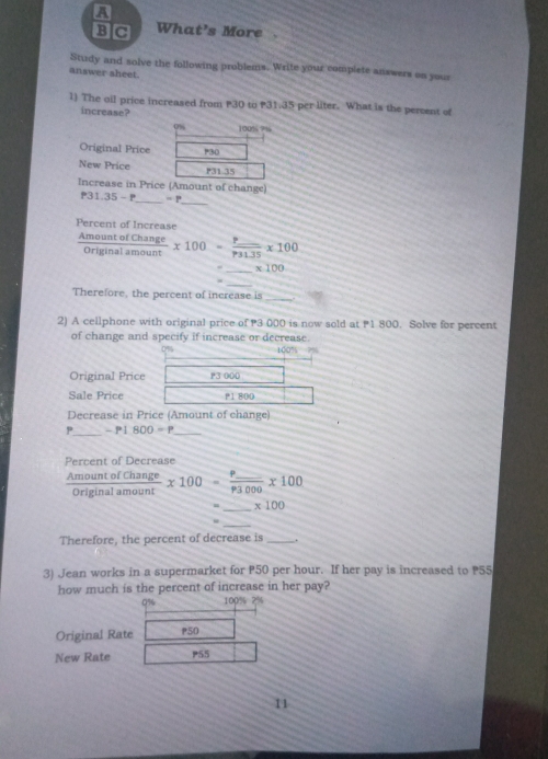 a 
B C What’s More 
Study and solve the following problems. Write your complete answers on your 
answer sheet. 
1) The oil price increased from P30 to P31.35 per liter. What is the percent of 
increase?
100% ? ½
Original Price P30
New Price P31-35
Increase in Price (Amount of change) 
_
P31.35-P _ -r
Percent of Increase
 AmountofChange/Originalamount * 100=frac P_ P31.35* 100
_ x100
_ 
Therefore, the percent of increase is_ 
2) A cellphone with original price of 3 000 is now sold at P1 800. Solve for percent 
of change and specify if increase or decrease.
100%
Original Price P3 000
Sale Price P1 800
Decrease in Price (Amount of change)
P_  -P1800=P _ 
Percent of Decrease
 AmountofChange/Originalamount * 100=frac p_ p3000* 100
_ x100
_ 
Therefore, the percent of decrease is_ 
3) Jean works in a supermarket for P50 per hour. If her pay is increased to P55
how much is the percent of increase in her pay?
0% 100% 2%
Original Rate p50
New Rate P55
11