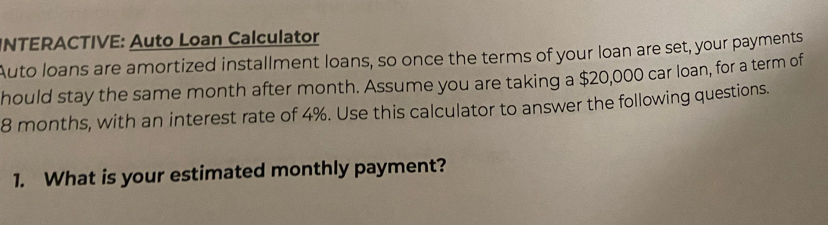 INTERACTIVE: Auto Loan Calculator 
Auto loans are amortized installment loans, so once the terms of your loan are set, your payments 
hould stay the same month after month. Assume you are taking a $20,000 car loan, for a term of
8 months, with an interest rate of 4%. Use this calculator to answer the following questions. 
1. What is your estimated monthly payment?