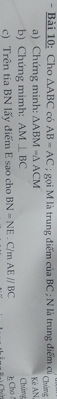 Cho △ ABC có AB=AC; gọi M là trung điểm của BC; N là trung điểm cử Chứng 
a) Chứng minh: △ ABM=△ ACM Kẻ AN, 
b) Chứng mimh: AM⊥ BC
Chứng 
c) Trên tia BN lấy điểm E sao cho BN=NE. C/m AE//BC
): Cho