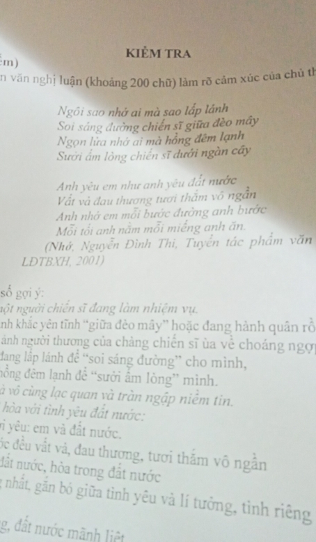 kiẻm tra 
m) 
ăn văn nghị luận (khoảng 200 chữ) làm rõ cảm xúc của chủ th 
Ngôi sao nhớ ai mà sao lấp lánh 
Soi sáng đường chiến sĩ giữa đèo mây 
Ngọn lửa nhớ ai mà hồng đêm lạnh 
Sưới ấm lòng chiến sĩ dưới ngàn cây 
Anh yêu em như anh yêu đất nước 
Vất và đau thương tươi thắm vô ngẫn 
Anh nhớ em mỗi bước đường anh bước 
Mỗi tổi anh nằm mỗi miếng anh ăn. 
(Nhớ, Nguyễn Đình Thi, Tuyển tác phẩm văn 
LDTBXH, 2001) 
số gợi ý : 
nột người chiến sĩ đang làm nhiệm vụ. 
nh khắc yên tĩnh “giữa đẻo mây” hoặc đang hành quân rỗ 
ảnh người thương của chàng chiến sĩ ủa về choáng ngợi 
đang lập lánh đề “soi sáng đường” cho mình, 
đồng đêm lạnh để “sưởi ấm lòng” mình. 
và vô cùng lạc quan và tràn ngập niềm tin. 
hòa với tình yêu đất nước: 
vi yêu: em và đất nước. 
ốc đều vắt và, đau thương, tươi thắm vô ngẫn 
đất nước, hòa trong đắt nước 
nhất, gắn bó giữa tình yêu và lí tưởng, tình riêng 
g, đất nước mãnh liệt