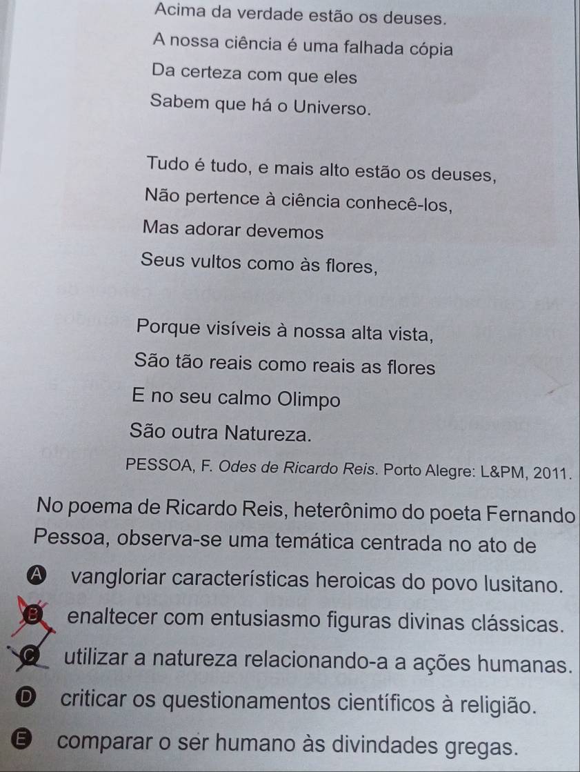 Acima da verdade estão os deuses.
A nossa ciência é uma falhada cópia
Da certeza com que eles
Sabem que há o Universo.
Tudo é tudo, e mais alto estão os deuses,
Não pertence à ciência conhecê-los,
Mas adorar devemos
Seus vultos como às flores,
Porque visíveis à nossa alta vista,
São tão reais como reais as flores
E no seu calmo Olimpo
São outra Natureza.
PESSOA, F. Odes de Ricardo Reis. Porto Alegre: L&PM, 2011.
No poema de Ricardo Reis, heterônimo do poeta Fernando
Pessoa, observa-se uma temática centrada no ato de
a vangloriar características heroicas do povo lusitano.
enaltecer com entusiasmo figuras divinas clássicas.
utilizar a natureza relacionando-a a ações humanas.
D criticar os questionamentos científicos à religião.
€ comparar o ser humano às divindades gregas.