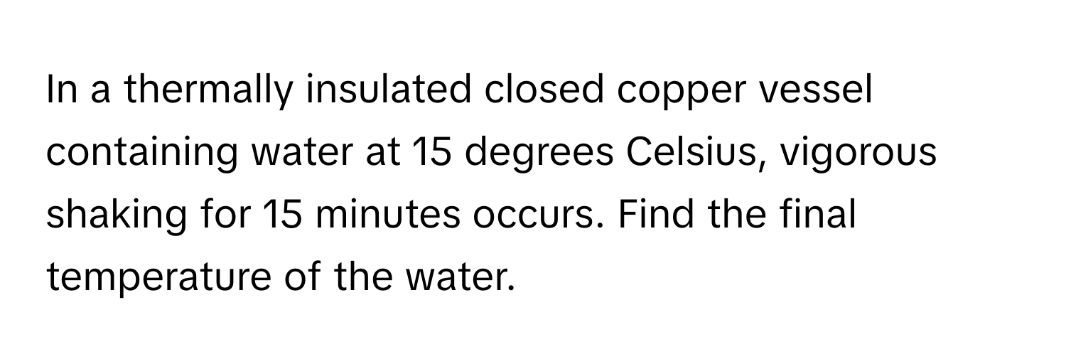 In a thermally insulated closed copper vessel containing water at 15 degrees Celsius, vigorous shaking for 15 minutes occurs. Find the final temperature of the water.