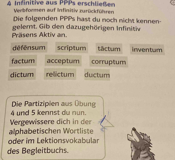 Infinitive aus PPPs erschließen
Verbformen auf Infinitiv zurückführen
Die folgenden PPPs hast du noch nicht kennen-
gelernt. Gib den dazugehörigen Infinitiv
Präsens Aktiv an.
dēfēnsum scrīptum tāctum inventum
factum acceptum corruptum
dictum relictum ductum
Die Partizipien aus Übung
4 und 5 kennst du nun.
Vergewissere dich in der
alphabetischen Wortliste
oder im Lektionsvokabular
des Begleitbuchs.