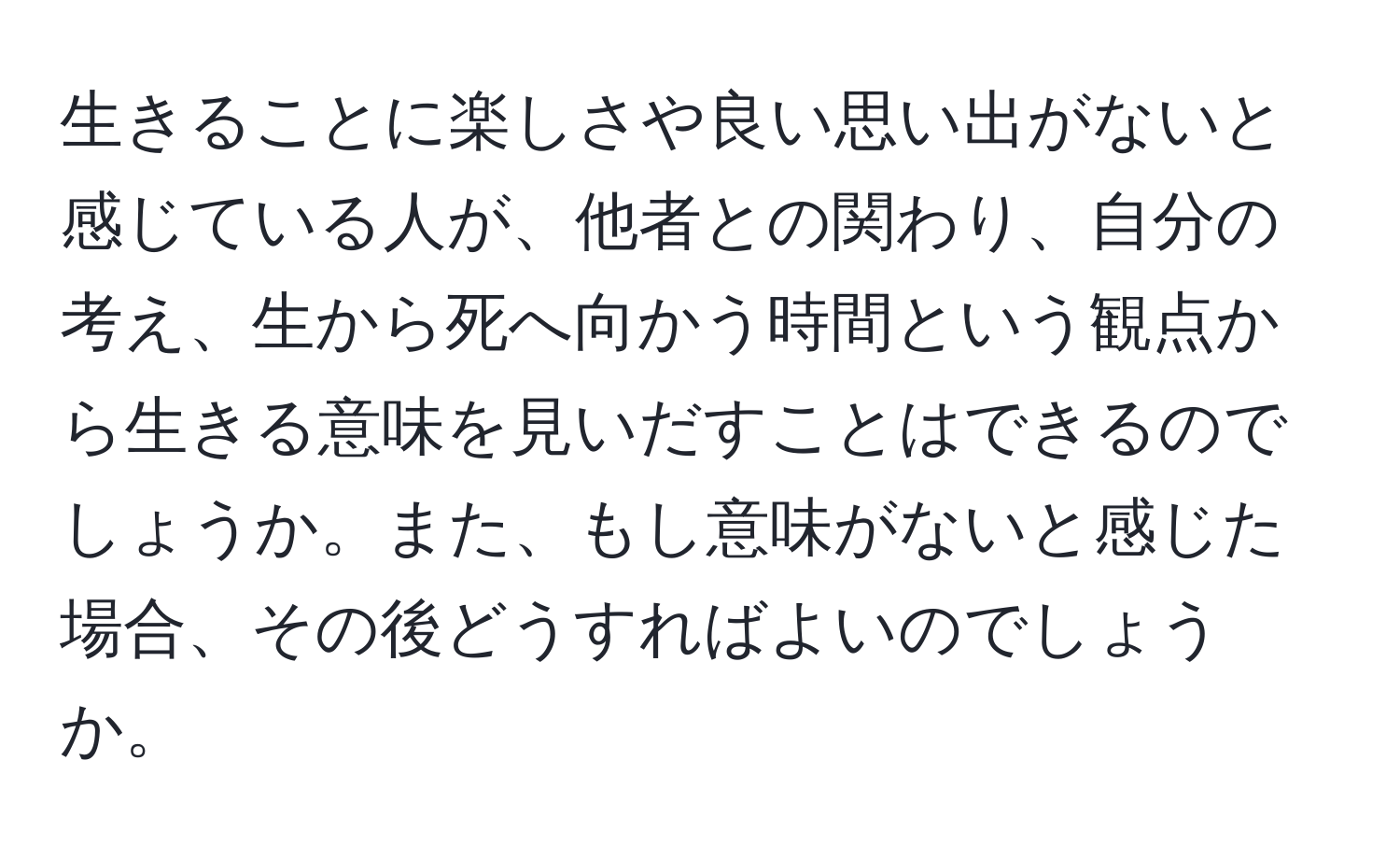 生きることに楽しさや良い思い出がないと感じている人が、他者との関わり、自分の考え、生から死へ向かう時間という観点から生きる意味を見いだすことはできるのでしょうか。また、もし意味がないと感じた場合、その後どうすればよいのでしょうか。