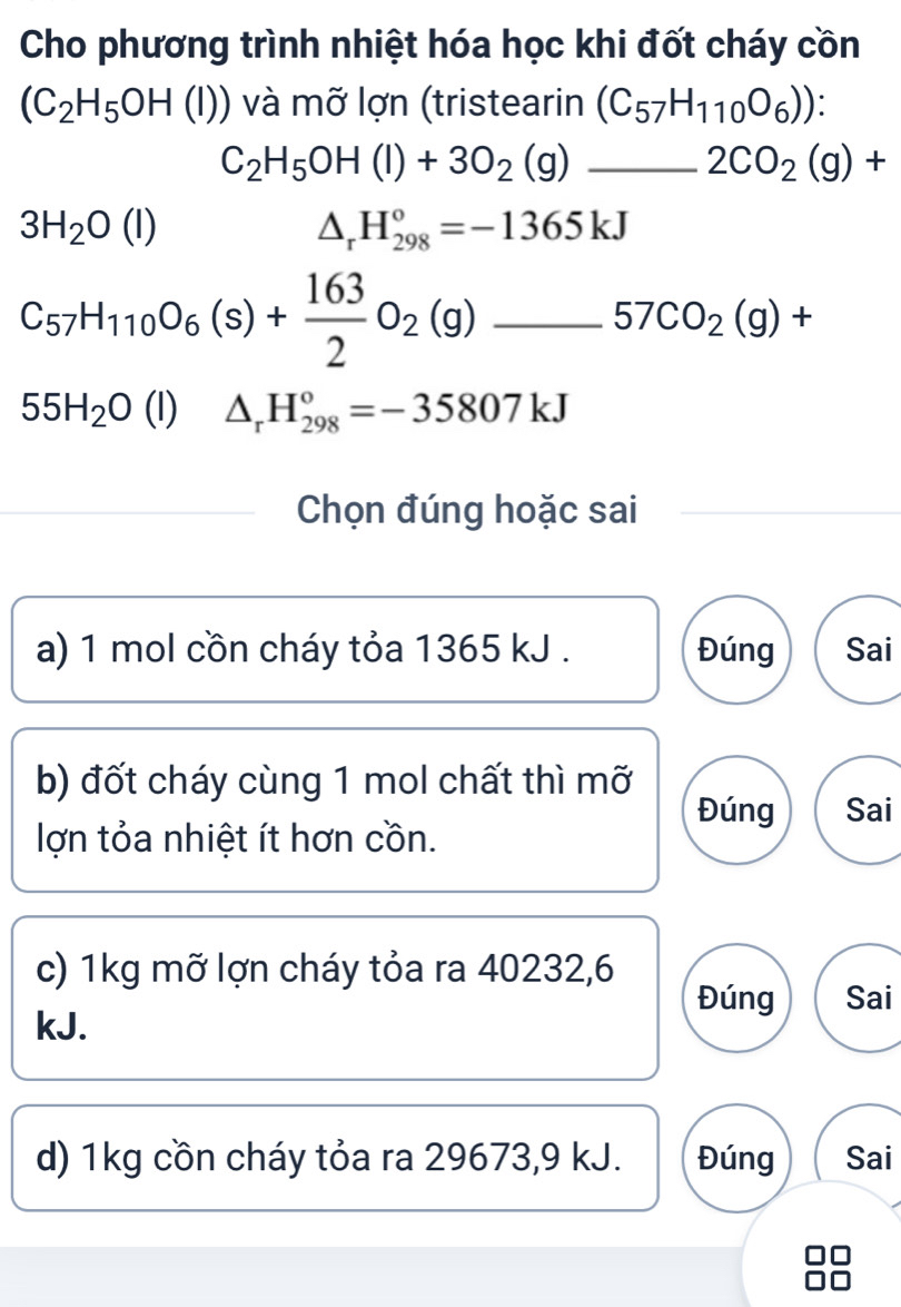 Cho phương trình nhiệt hóa học khi đốt cháy cồn
(C_2H_5OH(l)) và mỡ lợn (tristearin (C_57H_110O_6)) :
C_2H_5OH(l)+3O_2(g)_ 2CO_2(g)+
3H_2O(l)
△ _rH_(298)°=-1365kJ
C_57H_110O_6(s)+ 163/2 O_2(g). _ 57CO_2(g)+ _ 
55H_2O(l) △ _rH_(298)°=-35807kJ
Chọn đúng hoặc sai
a) 1 mol cồn cháy tỏa 1365 kJ. Đúng Sai
b) đốt cháy cùng 1 mol chất thì mỡ Sai
Đúng
lợn tỏa nhiệt ít hơn cồn.
c) 1kg mỡ lợn cháy tỏa ra 40232, 6
Đúng Sai
kJ.
d) 1kg cồn cháy tỏa ra 29673, 9 kJ. Đúng Sai