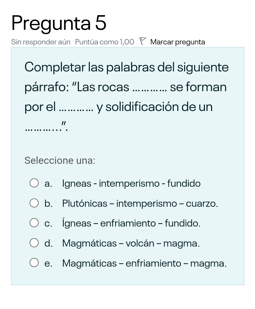 Pregunta 5
Sin responder aún Puntúa como 1,00 ◤ Marcar pregunta
Completar las palabras del siguiente
párrafo: “Las rocas _se forman
por el _y solidificación de un
_
"
Seleccione una:
a. Igneas - intemperismo - fundido
b. Plutónicas - intemperismo - cuarzo.
c. Ígneas - enfriamiento - fundido.
d. Magmáticas - volcán - magma.
e. Magmáticas - enfriamiento - magma.