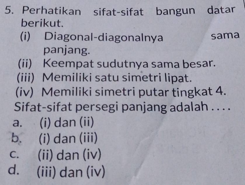 Perhatikan sifat-sifat bangun datar
berikut.
(i) Diagonal-diagonalnya
sama
panjang.
(ii) Keempat sudutnya sama besar.
(iii) Memiliki satu simetri lipat.
(iv) Memiliki simetri putar tingkat 4.
Sifat-sifat persegi panjang adalah . . . .
a. (i) dan (ii)
b. (i) dan (iii)
c. (ii) dan (iv)
d. (iii) dan (iv)