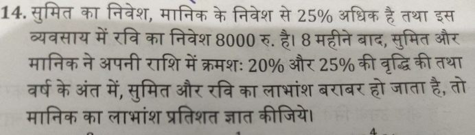 सुमित का निवेश, मानिक के निवेश से 25% अधिक है तथा इस 
व्यवसाय में रवि का निवेश 8000 रु. है। 8 महीने बाद, सुमित और 
मानिक ने अपनी राशि में क्रमशः 20% और 25% की वृद्धि की तथा 
वर्ष के अंत में, सुमित और रवि का लाभांश बराबर हो जाता है, तो 
मानिक का लाभांश प्रतिशत ज्ञात कीजिये।