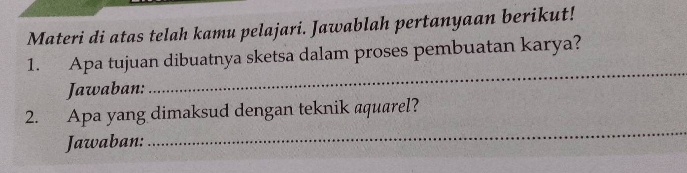 Materi di atas telah kamu pelajari. Jawablah pertanyaan berikut! 
_ 
1. Apa tujuan dibuatnya sketsa dalam proses pembuatan karya? 
Jawaban: 
2. Apa yang dimaksud dengan teknik aquarel? 
Jawaban: 
_