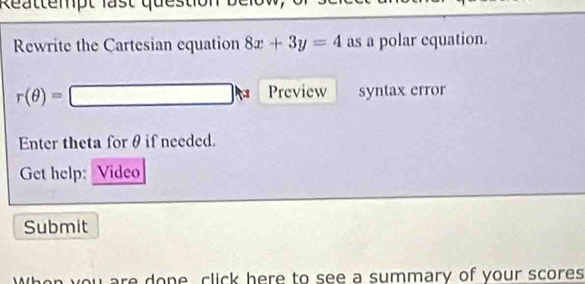 Reattempt last ques 
Rewrite the Cartesian equation 8x+3y=4 as a polar equation.
r(θ )=□ Preview syntax error 
Enter theta for θ if needed. 
Get help: Video 
Submit 
When you are done, click here to see a summary of your scores