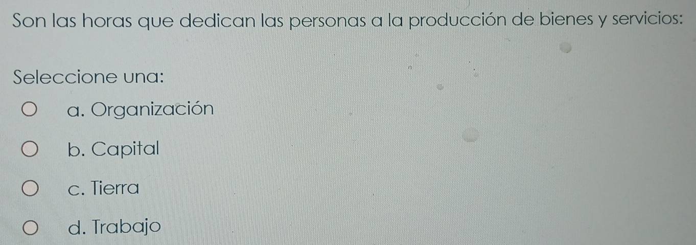 Son las horas que dedican las personas a la producción de bienes y servicios:
Seleccione una:
a. Organización
b. Capital
c. Tierra
d. Trabajo