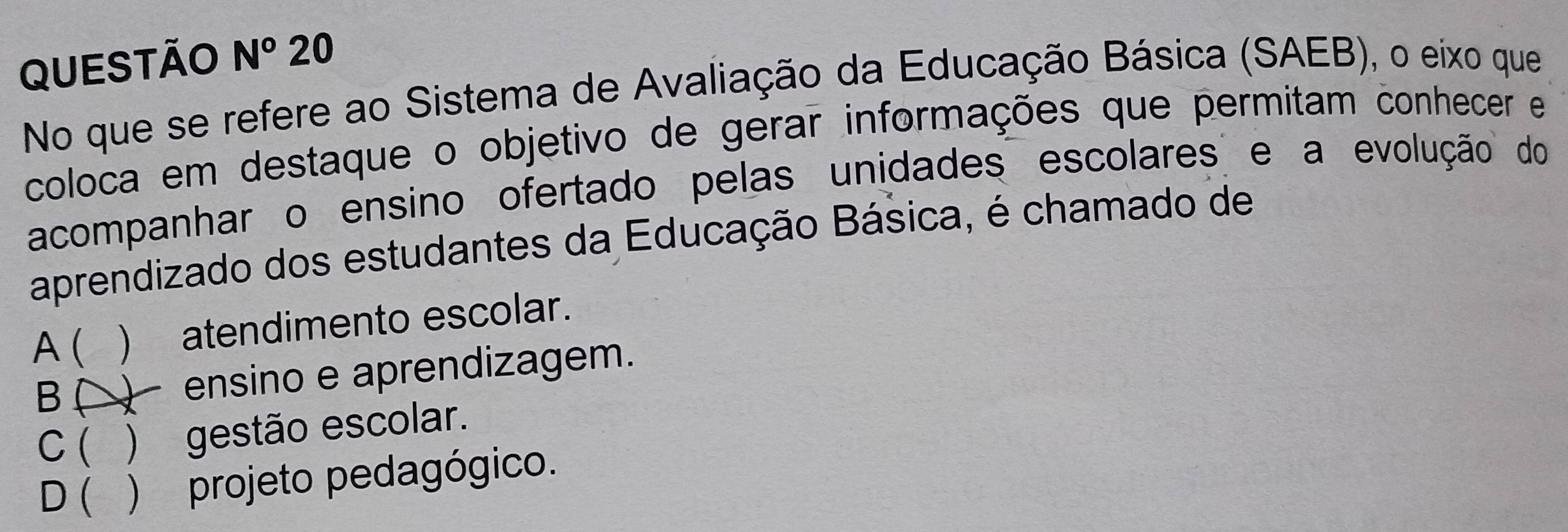 QUESTÃO N° 20
No que se refere ao Sistema de Avaliação da Educação Básica (SAEB), o eixo que
coloca em destaque o objetivo de gerar informações que permitam conhecer e
acompanhar o ensino ofertado pelas unidades escolares e a evolução do
aprendizado dos estudantes da Educação Básica, é chamado de
A( ) atendimento escolar.
B ) ensino e aprendizagem.
C ( ) gestão escolar.
D( ) projeto pedagógico.