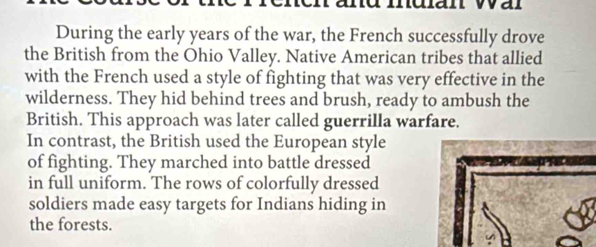 muan War 
During the early years of the war, the French successfully drove 
the British from the Ohio Valley. Native American tribes that allied 
with the French used a style of fighting that was very effective in the 
wilderness. They hid behind trees and brush, ready to ambush the 
British. This approach was later called guerrilla warfare. 
In contrast, the British used the European style 
of fighting. They marched into battle dressed 
in full uniform. The rows of colorfully dressed 
soldiers made easy targets for Indians hiding in 
the forests.