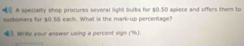 A specialty shop procures several light bulbs for $0.50 apiece and offers them to 
customers for $0.56 each. What is the mark-up percentage? 
Write your answer using a percent sign (%).