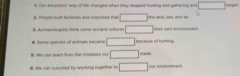 Our ancestors' way of life changed when they stopped hunting and gathering and □ began. 
2. People built factories and machines that □ the land, sea, and air. 
3. Archaeologists think some ancient cultures □ their own environment. 
4. Some species of animals became □ because of hunting. 
5. We can learn from the mistakes our □ made. 
6. We can succeed by working together to □ our environment.