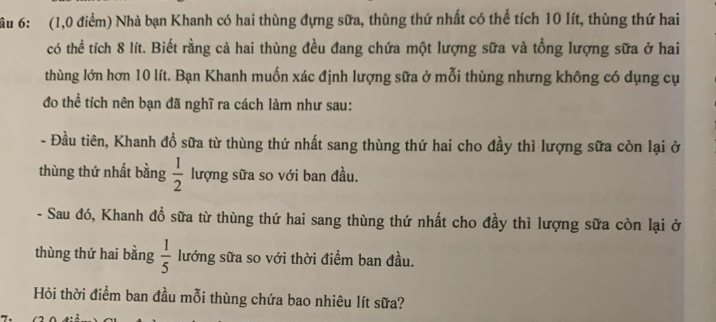 ầu 6: (1,0 điểm) Nhà bạn Khanh có hai thùng đựng sữa, thùng thứ nhất có thể tích 10 lít, thùng thứ hai 
có thể tích 8 lít. Biết rằng cả hai thùng đều đang chứa một lượng sữa và tổng lượng sữa ở hai 
thùng lớn hơn 10 lít. Bạn Khanh muốn xác định lượng sữa ở mỗi thùng nhưng không có dụng cụ 
đo thể tích nên bạn đã nghĩ ra cách làm như sau: 
- Đầu tiên, Khanh đổ sữa từ thùng thứ nhất sang thùng thứ hai cho đầy thì lượng sữa còn lại ở 
thùng thứ nhất bằng  1/2  lượng sữa so với ban đầu. 
- Sau đó, Khanh đổ sữa từ thùng thứ hai sang thùng thứ nhất cho đầy thì lượng sữa còn lại ở 
thùng thứ hai bằng  1/5  lướng sữa so với thời điểm ban đầu. 
Hỏi thời điểm ban đầu mỗi thùng chứa bao nhiêu lít sữa?