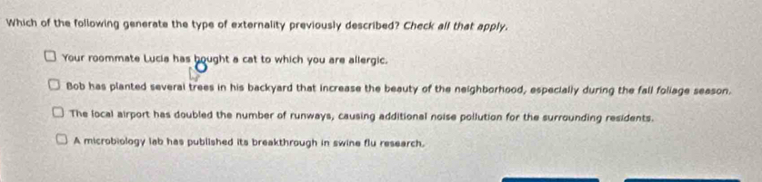 Which of the following generate the type of externality previously described? Check all that apply.
Your roommate Lucia has hought a cat to which you are allergic.
Bob has planted several trees in his backyard that increase the beauty of the neighborhood, especially during the fall foliage season.
The local airport has doubled the number of runways, causing additional noise pollution for the surrounding residents.
A microbiology lab has published its breakthrough in swine flu research.