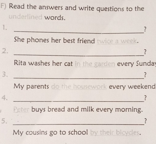 Read the answers and write questions to the 
underlined words. 
1. 
_? 
She phones her best friend twice a week. 
2. 
_? 
Rita washes her cat in the garden every Sunday 
3. 
_? 
My parents do the housework every weekend 
4._ 
? 
Peter buys bread and milk every morning. 
5._ 
? 
My cousins go to school by their bicycles.