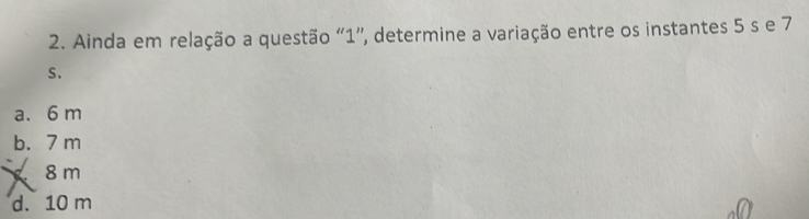 Ainda em relação a questão “ 1 ”, determine a variação entre os instantes 5 s e 7
S.
a. 6 m
b. 7 m
8m
d. 10 m