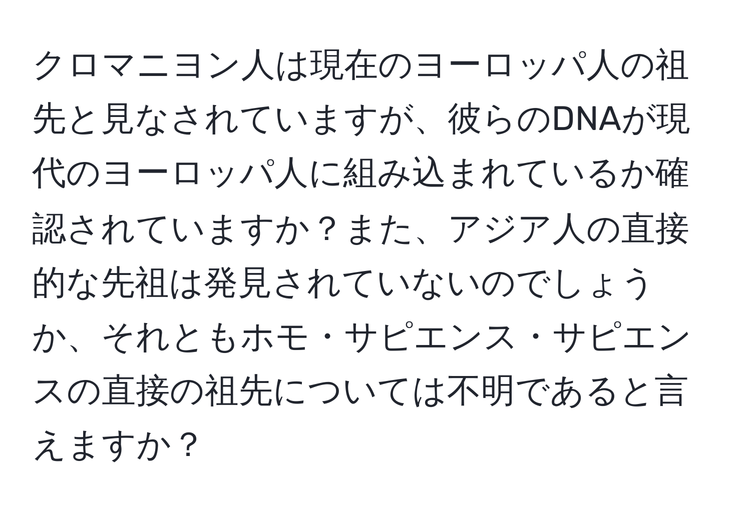 クロマニヨン人は現在のヨーロッパ人の祖先と見なされていますが、彼らのDNAが現代のヨーロッパ人に組み込まれているか確認されていますか？また、アジア人の直接的な先祖は発見されていないのでしょうか、それともホモ・サピエンス・サピエンスの直接の祖先については不明であると言えますか？