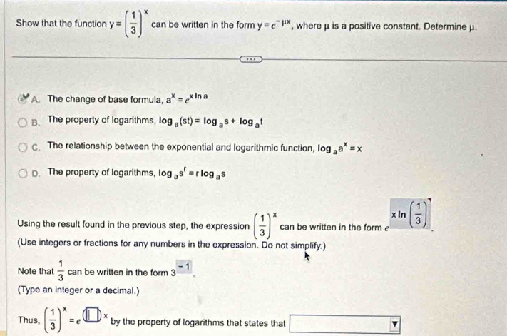 Show that the function y=( 1/3 )^x can be written in the form y=e^(-mu x) , where μ is a positive constant. Determine μ.
A. The change of base formula, a^x=e^(xln a)
⊥、The property of logarithms, log _a(st)=log _as+log _at . The relationship between the exponential and logarithmic function, log _aa^x=x
D. The property of logarithms, log _as^r=rlog _as
Using the result found in the previous step, the expression ( 1/3 )^x can be written in the form e xln ( 1/3 )^,
(Use integers or fractions for any numbers in the expression. Do not simplify.)
Note that  1/3  can be written in the form 3^(-1). 
(Type an integer or a decimal.)
Thus, ( 1/3 )^x=e^((□ )x) by the property of logarithms that states that □