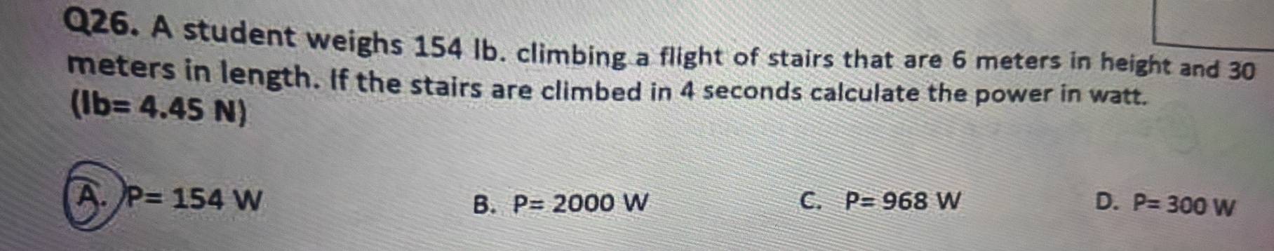 A student weighs 154 Ib. climbing a flight of stairs that are 6 meters in height and 30
meters in length. If the stairs are climbed in 4 seconds calculate the power in watt.
(Ib=4.45N)
a P=154W
B. P=2000W C. P=968W D. P=300W