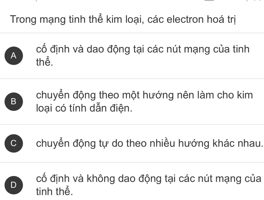 Trong mạng tinh thể kim loại, các electron hoá trị
cố định và dao động tại các nút mạng của tinh
A
thể.
B
chuyển động theo một hướng nên làm cho kim
loại có tính dẫn điện.
C chuyển động tự do theo nhiều hướng khác nhau.
D
cố định và không dao động tại các nút mạng của
tinh thể.