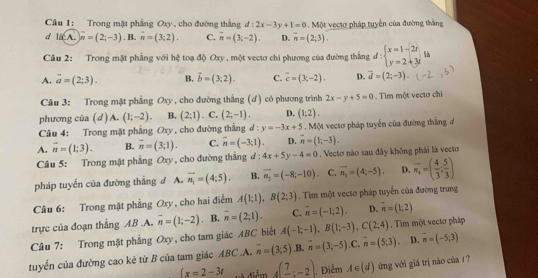 Trong mặt phẳng Oxy, cho đường thẳng d:2x-3y+1=0 Một vectơ pháp tuyến của đường thằng
d là:A. vector n=(2;-3). B. vector n=(3;2). C. vector n=(3;-2). D. vector n=(2;3).
Câu 2: Trong mặt phẳng với hệ toạ độ Oxy , một vectơ chỉ phương của đường thắng d:beginarrayl x=1-2t y=2+3tendarray. là
A. vector a=(2;3). B. vector b=(3;2). C. vector c=(3;-2). D. vector d=(2;-3)
Câu 3: Trong mặt phẳng Oxy , cho đường thẳng (d) có phương trình 2x-y+5=0. Tìm một vectơ chỉ
phương của (d) A. (1;-2). B. (2;1). C. (2;-1). D. (1;2).
Câu 4: Trong mặt phẳng Oxy, cho đường thẳng d : y=-3x+5. Một vectơ pháp tuyến của đường thẳng đ
A. vector n=(1;3). B. vector n=(3;1). C. vector n=(-3;1) D. vector n=(1;-3).
Câu 5: Trong mặt phẳng Oxy, cho đường thẳng d : 4x+5y-4=0. Vectơ nào sau đây không phải là vectơ
pháp tuyến của đường thẳng d A. vector n_1=(4;5). B. vector n_2=(-8;-10). C. vector n_3=(4;-5). D. overline n_4=( 4/3 ; 5/3 )
Câu 6: Trong mặt phẳng Oxy, cho hai điểm A(1;1),B(2;3). Tìm một vectơ pháp tuyến của đường trung
trực của đoạn thẳng AB.A. overline n=(1;-2). B. vector n=(2;1). C. vector n=(-1;2). D. vector n=(1;2)
Câu 7: Trong mặt phẳng Oxy, cho tam giác ABC biết A(-1;-1),B(1;-3),C(2;4). Tìm một vectơ pháp
tuyến của đường cao kẻ từ B của tam giác ABC.A. vector n=(3;5).B. vector n=(3;-5).C. vector n=(5;3). D. vector n=(-5;3)
x=2-3t và điểm A(frac 7;-2). Điểm A∈ (d) ng với giá trị nào của 1 ?