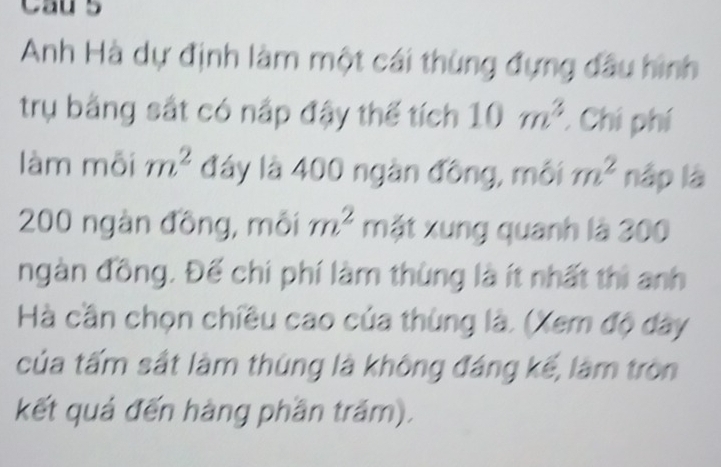 Cau 5 
Anh Hà dự định làm một cái thùng đựng đầu hình 
trụ bằng sắt có nấp đậy thế tích 10m^3 : Chi phí 
làm mỗi m^2 đây là 400 ngàn đồng, môi m^2 nập là
200 ngàn đồng, môi m^2 mặt xung quanh là 300
ngàn đồng. Đế chi phí làm thùng là ít nhất thì anh 
Hà cần chọn chiều cao của thùng là. (Xem độ dây 
của tấm sắt làm thúng là không đáng kế, làm tròn 
kết quả đến hàng phần trăm).