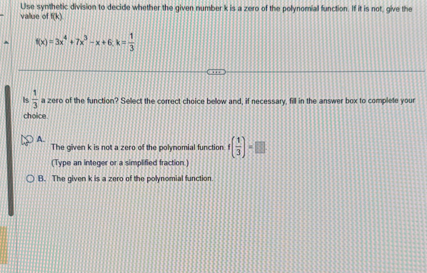 Use synthetic division to decide whether the given number k is a zero of the polynomial function. If it is not, give the
value of f(k).
f(x)=3x^4+7x^3-x+6; k= 1/3 
Is  1/3  a zero of the function? Select the correct choice below and, if necessary, fill in the answer box to complete your
choice
A.
The given k is not a zero of the polynomial function f( 1/3 )=□
(Type an integer or a simplified fraction.)
B. The given k is a zero of the polynomial function.